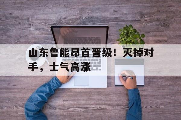 山东鲁能昂首晋级！灭掉对手，士气高涨的简单介绍